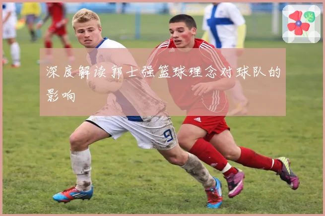 深度解读郭士强篮球理念对球队的影响