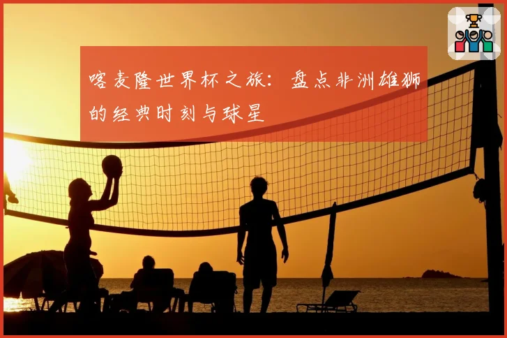 喀麦隆世界杯之旅：盘点非洲雄狮的经典时刻与球星