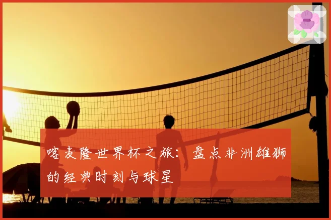 喀麦隆世界杯之旅：盘点非洲雄狮的经典时刻与球星