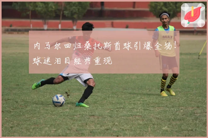 内马尔回归桑托斯首球引爆全场！球迷泪目经典重现