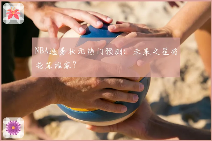 NBA选秀状元热门预测:未来之星将花落谁家?