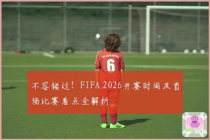 不容错过!FIFA 2026开赛时间及首场比赛看点全解析